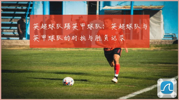 英超球队踢英甲球队：英超球队与英甲球队的对抗与胜负记录