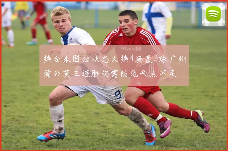 热合米图拉状态火热4场轰3球广州蒲公英三连胜仍需防范两点不足